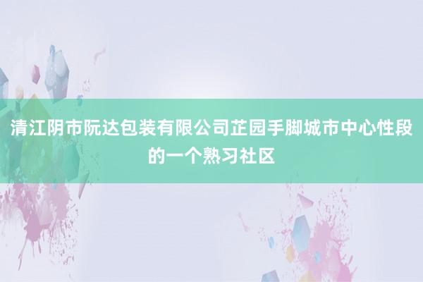 清江阴市阮达包装有限公司芷园手脚城市中心性段的一个熟习社区