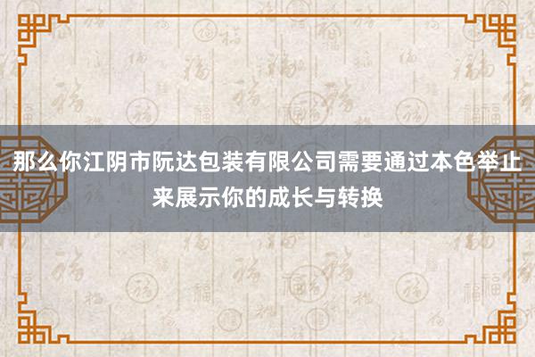 那么你江阴市阮达包装有限公司需要通过本色举止来展示你的成长与转换